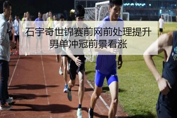 石宇奇世锦赛前网前处理提升 男单冲冠前景看涨